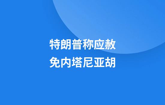 特朗普称应赦免内塔尼亚胡