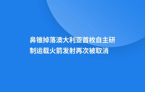 鼻锥掉落澳大利亚首枚自主研制运载火箭发射再次被取消