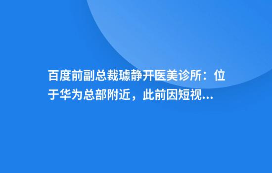 百度前副总裁璩静开医美诊所：位于华为总部附近，此前因短视频争议道歉辞职
