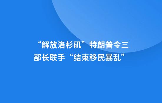 “解放洛杉矶”特朗普令三部长联手“结束移民暴乱”