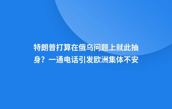 特朗普打算在俄乌问题上就此抽身？一通电话引发欧洲集体不安