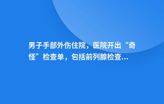 男子手部外伤住院，医院开出“奇怪”检查单，包括前列腺检查，院方、当地卫健委回应
