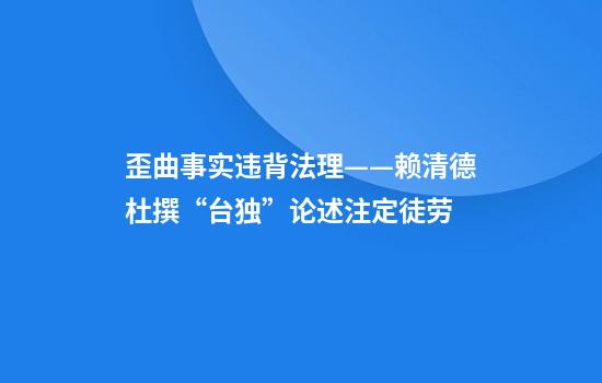 歪曲事实违背法理——赖清德杜撰“台独”论述注定徒劳