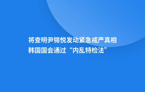 将查明尹锡悦发动紧急戒严真相韩国国会通过“内乱特检法”