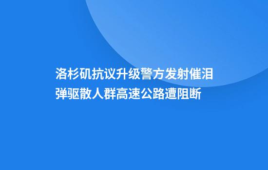 洛杉矶抗议升级警方发射催泪弹驱散人群高速公路遭阻断