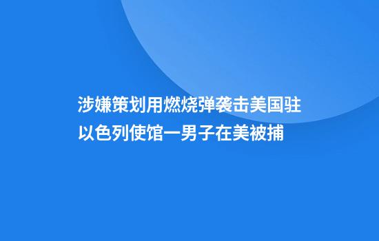 涉嫌策划用燃烧弹袭击美国驻以色列使馆一男子在美被捕