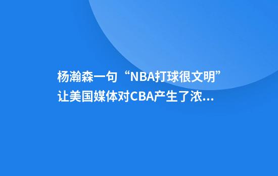 杨瀚森一句“NBA打球很文明”让美国媒体对CBA产生了浓厚的兴趣