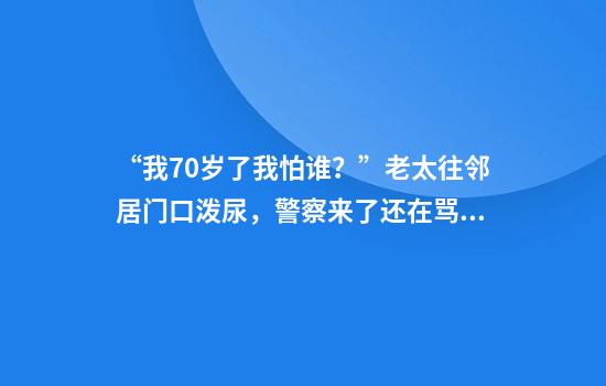 “我70岁了我怕谁？”老太往邻居门口泼尿，警察来了还在骂！这种情况不少小区也存在