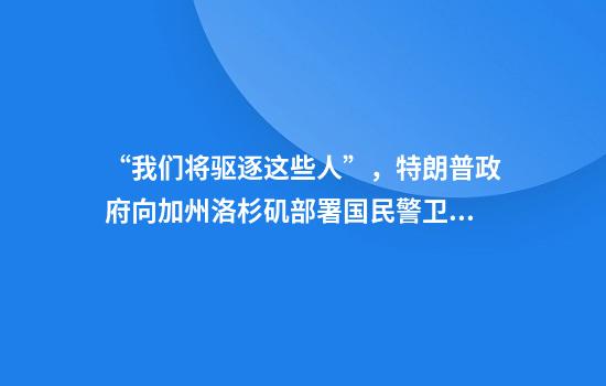 “我们将驱逐这些人”，特朗普政府向加州洛杉矶部署国民警卫队！矛盾激化，加州州长喊话白宫：停止拨款，我们就停止缴税
