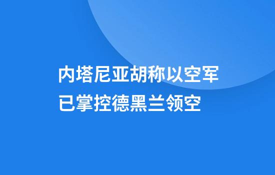 内塔尼亚胡称以空军已掌控德黑兰领空