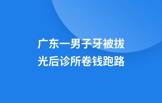 广东一男子牙被拔光后诊所卷钱跑路