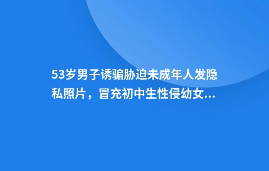 53岁男子诱骗胁迫未成年人发隐私照片，冒充初中生性侵幼女获刑12年半