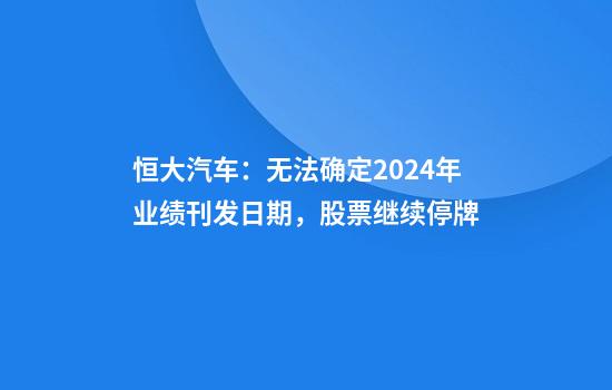 恒大汽车：无法确定2024年业绩刊发日期，股票继续停牌