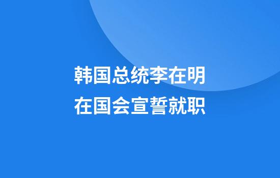 韩国总统李在明在国会宣誓就职