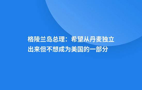 格陵兰岛总理:希望从丹麦独立出来但不想成为美国的一部分