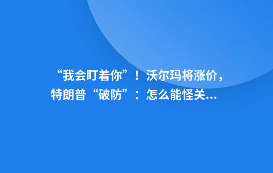 “我会盯着你”！沃尔玛将涨价，特朗普“破防”：怎么能怪关税，你赚了几十亿该吞下关税！更多美企加入涨价行列……