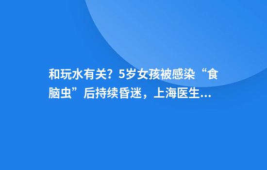 和玩水有关？5岁女孩被感染“食脑虫”后持续昏迷，上海医生紧急提醒