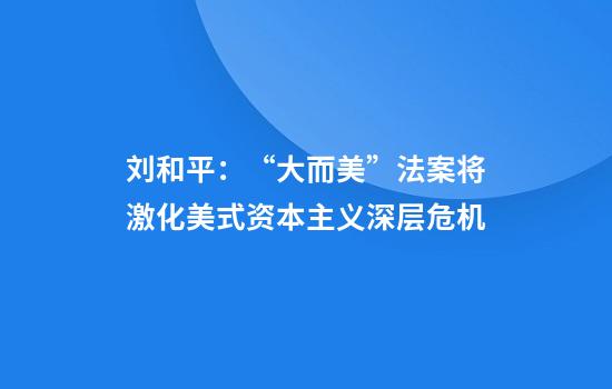 刘和平：“大而美”法案将激化美式资本主义深层危机