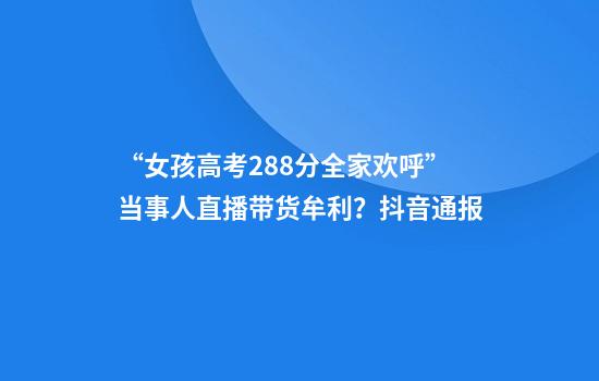 “女孩高考288分全家欢呼”当事人直播带货牟利？抖音通报