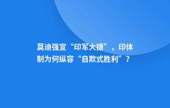 莫迪强宣“印军大捷”，印体制为何纵容“自欺式胜利”？