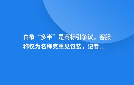 白象“多半”是商标引争议，客服称仅为名称克重见包装，记者实探：确比以前多