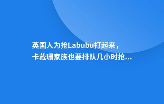 英国人为抢Labubu打起来，卡戴珊家族也要排队几小时抢盲盒