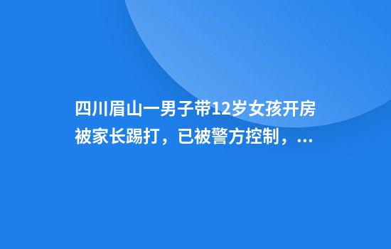 四川眉山一男子带12岁女孩开房被家长踢打，已被警方控制，律师：涉嫌强奸或猥亵