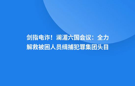 剑指电诈!澜湄六国会议:全力解救被困人员缉捕犯罪集团头目
