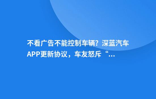 不看广告不能控制车辆？深蓝汽车APP更新协议，车友怒斥“霸王条款”