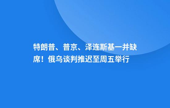 特朗普、普京、泽连斯基一并缺席！俄乌谈判推迟至周五举行