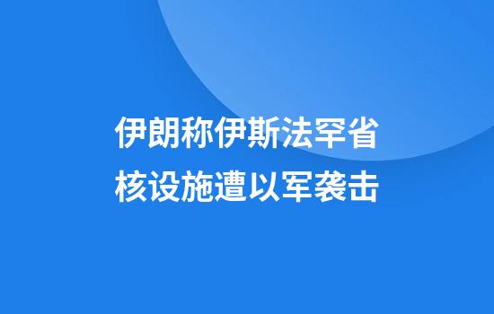 伊朗称伊斯法罕省核设施遭以军袭击
