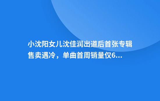 小沈阳女儿沈佳润出道后首张专辑售卖遇冷，单曲首周销量仅65张！