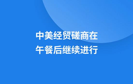 中美经贸磋商在午餐后继续进行