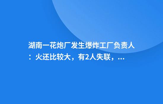 湖南一花炮厂发生爆炸工厂负责人：火还比较大，有2人失联，厂里存了一两万个药饼，工人凌晨3点开始上班