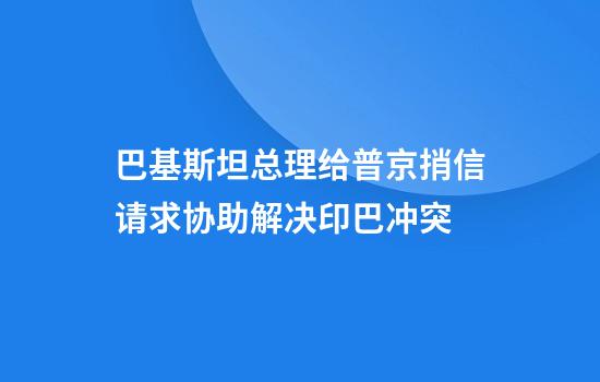 巴基斯坦总理给普京捎信请求协助解决印巴冲突