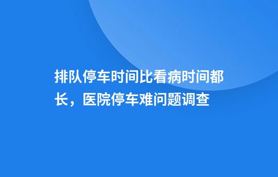 排队停车时间比看病时间都长,医院停车难问题调查
