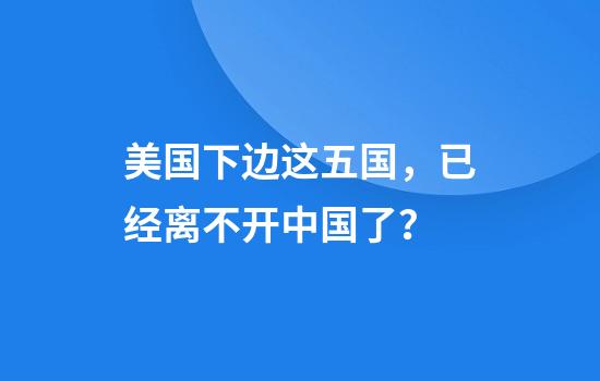 美国下边这五国，已经离不开中国了？