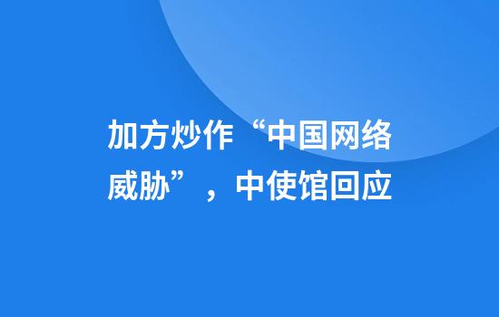 加方炒作“中国网络威胁”，中使馆回应