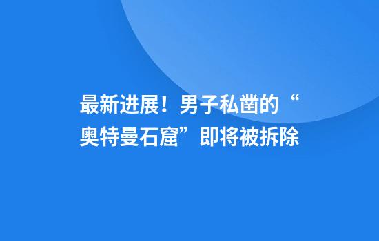 最新进展！男子私凿的“奥特曼石窟”即将被拆除