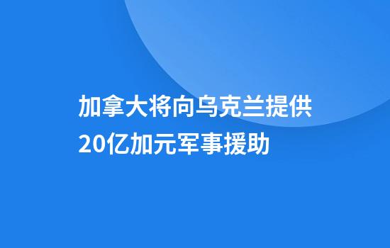 加拿大将向乌克兰提供20亿加元军事援助