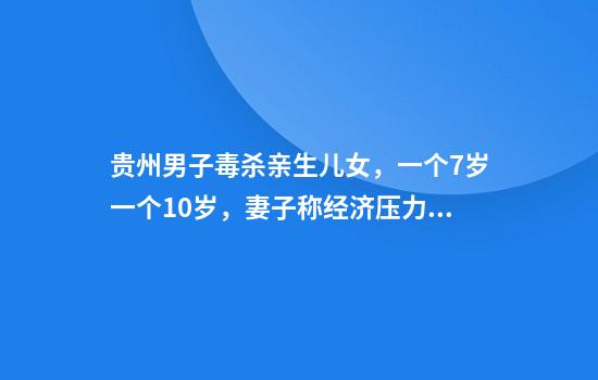 贵州男子毒杀亲生儿女，一个7岁一个10岁，妻子称经济压力大，网络直播是婚姻破裂关键因素