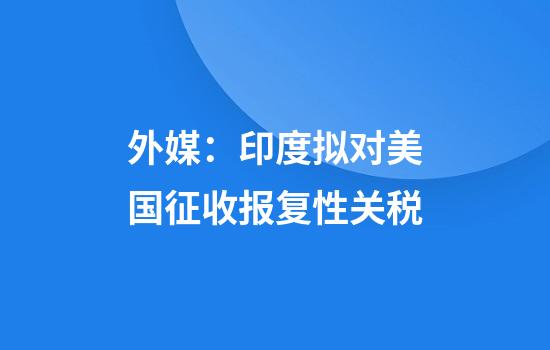 外媒：印度拟对美国征收报复性关税
