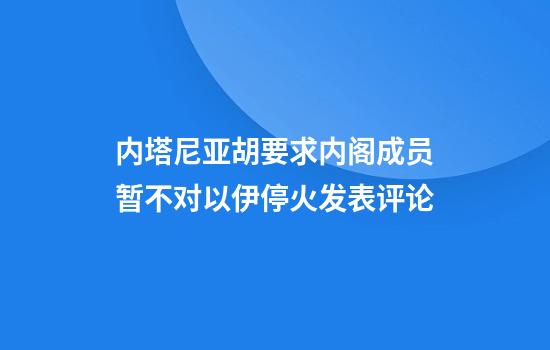 内塔尼亚胡要求内阁成员暂不对以伊停火发表评论