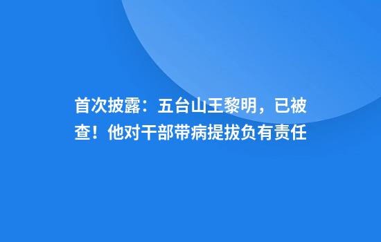 首次披露：五台山王黎明，已被查！他对干部带病提拔负有责任