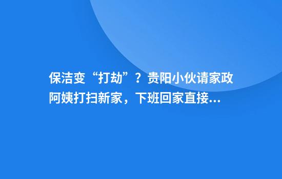 保洁变“打劫”？贵阳小伙请家政阿姨打扫新家，下班回家直接傻眼！
