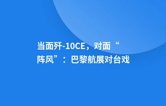 当面歼-10CE，对面“阵风”：巴黎航展对台戏