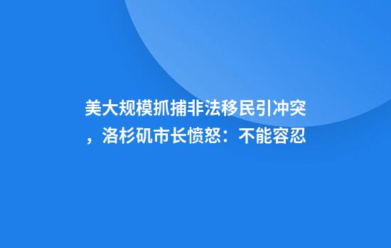 美大规模抓捕非法移民引冲突，洛杉矶市长愤怒：不能容忍