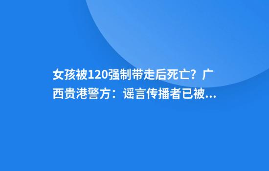 女孩被120强制带走后死亡？广西贵港警方：谣言传播者已被处罚