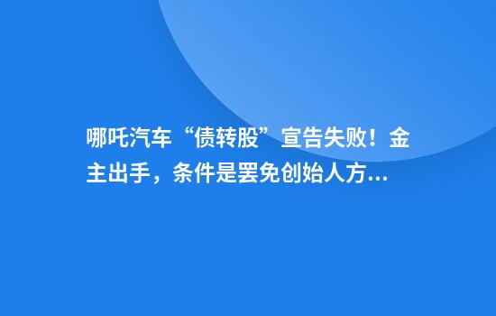哪吒汽车“债转股”宣告失败！金主出手，条件是罢免创始人方运舟