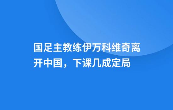 国足主教练伊万科维奇离开中国，下课几成定局
